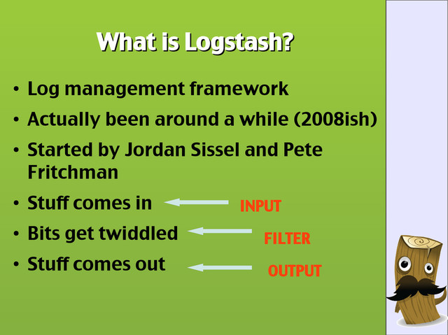What is Logstash?
What is Logstash?
●
Log management framework
●
Actually been around a while (2008ish)
●
Started by Jordan Sissel and Pete
Fritchman
●
Stuff comes in
●
Bits get twiddled
●
Stuff comes out
INPUT
FILTER
OUTPUT
