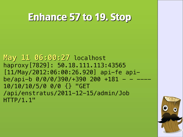 Enhance 57 to 19. Stop
Enhance 57 to 19. Stop
May 11 06:00:27
May 11 06:00:27 localhost
haproxy[7829]: 50.18.111.113:43565
[11/May/2012:06:00:26.920] api-fe api-
be/api-b 0/0/0/390/+390 200 +181 - - ----
10/10/10/5/0 0/0 {} "GET
/api/enstratus/2011-12-15/admin/Job
HTTP/1.1"
