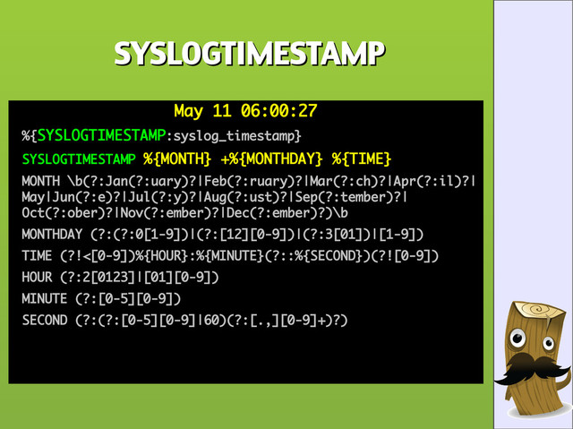 SYSLOGTIMESTAMP
SYSLOGTIMESTAMP
May 11 06:00:27
May 11 06:00:27
●
%{
%{SYSLOGTIMESTAMP
SYSLOGTIMESTAMP:syslog_timestamp}
:syslog_timestamp}
●
SYSLOGTIMESTAMP
SYSLOGTIMESTAMP %{MONTH} +%{MONTHDAY} %{TIME}
%{MONTH} +%{MONTHDAY} %{TIME}
●
MONTH \b(?:Jan(?:uary)?|Feb(?:ruary)?|Mar(?:ch)?|Apr(?:il)?|
MONTH \b(?:Jan(?:uary)?|Feb(?:ruary)?|Mar(?:ch)?|Apr(?:il)?|
May|Jun(?:e)?|Jul(?:y)?|Aug(?:ust)?|Sep(?:tember)?|
May|Jun(?:e)?|Jul(?:y)?|Aug(?:ust)?|Sep(?:tember)?|
Oct(?:ober)?|Nov(?:ember)?|Dec(?:ember)?)\b
Oct(?:ober)?|Nov(?:ember)?|Dec(?:ember)?)\b
●
MONTHDAY (?:(?:0[1-9])|(?:[12][0-9])|(?:3[01])|[1-9])
MONTHDAY (?:(?:0[1-9])|(?:[12][0-9])|(?:3[01])|[1-9])
●
TIME (?!<[0-9])%{HOUR}:%{MINUTE}(?::%{SECOND})(?![0-9])
TIME (?!<[0-9])%{HOUR}:%{MINUTE}(?::%{SECOND})(?![0-9])
●
HOUR (?:2[0123]|[01][0-9])
HOUR (?:2[0123]|[01][0-9])
●
MINUTE (?:[0-5][0-9])
MINUTE (?:[0-5][0-9])
●
SECOND (?:(?:[0-5][0-9]|60)(?:[.,][0-9]+)?)
SECOND (?:(?:[0-5][0-9]|60)(?:[.,][0-9]+)?)
