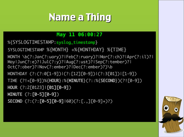 Name a Thing
Name a Thing
May 11 06:00:27
May 11 06:00:27
●
%{
%{SYSLOGTIMESTAMP
SYSLOGTIMESTAMP:
:syslog_timestamp
syslog_timestamp}
}
●
SYSLOGTIMESTAMP
SYSLOGTIMESTAMP %{MONTH} +%{MONTHDAY} %{TIME}
%{MONTH} +%{MONTHDAY} %{TIME}
●
MONTH \b(?:Jan(?:uary)?|Feb(?:ruary)?|Mar(?:ch)?|Apr(?:il)?|
MONTH \b(?:Jan(?:uary)?|Feb(?:ruary)?|Mar(?:ch)?|Apr(?:il)?|
May|Jun(?:e)?|Jul(?:y)?|Aug(?:ust)?|Sep(?:tember)?|
May|Jun(?:e)?|Jul(?:y)?|Aug(?:ust)?|Sep(?:tember)?|
Oct(?:ober)?|Nov(?:ember)?|Dec(?:ember)?)\b
Oct(?:ober)?|Nov(?:ember)?|Dec(?:ember)?)\b
●
MONTHDAY (?:(?:0[1-9])|(?:[12][0-9])|(?:3[01])|[1-9])
MONTHDAY (?:(?:0[1-9])|(?:[12][0-9])|(?:3[01])|[1-9])
●
TIME (?!<[0-9])%{
TIME (?!<[0-9])%{HOUR
HOUR}:%{
}:%{MINUTE
MINUTE}(?::%{
}(?::%{SECOND
SECOND})(?![0-9])
})(?![0-9])
●
HOUR
HOUR (?:2[0123]|
(?:2[0123]|[01][0-9]
[01][0-9])
)
●
MINUTE
MINUTE (?:
(?:[0-5][0-9]
[0-5][0-9])
)
●
SECOND
SECOND (?:(?:
(?:(?:[0-5][0-9]
[0-5][0-9]|60)(?:[.,][0-9]+)?)
|60)(?:[.,][0-9]+)?)
