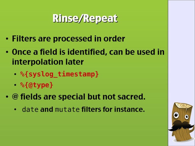 Rinse/Repeat
Rinse/Repeat
●
Filters are processed in order
●
Once a field is identified, can be used in
interpolation later
●
%{syslog_timestamp}
●
%{@type}
●
@ fields are special but not sacred.
●
date and mutate filters for instance.
