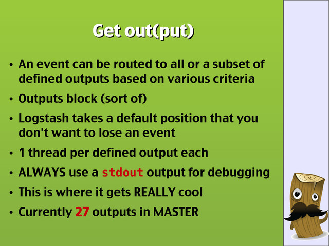Get out(put)
Get out(put)
●
An event can be routed to all or a subset of
defined outputs based on various criteria
●
Outputs block (sort of)
●
Logstash takes a default position that you
don't want to lose an event
●
1 thread per defined output each
●
ALWAYS use a stdout output for debugging
●
This is where it gets REALLY cool
●
Currently 27 outputs in MASTER

