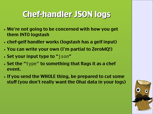 Chef-handler JSON logs
Chef-handler JSON logs
●
We're not going to be concerned with how you get
them INTO logstash
●
chef-gelf handler works (logstash has a gelf input)
●
You can write your own (I'm partial to ZeroMQ!)
●
Set your input type to “json”
●
Set the “type” to something that flags it as a chef
event.
●
If you send the WHOLE thing, be prepared to cut some
stuff (you don't really want the Ohai data in your logs)
