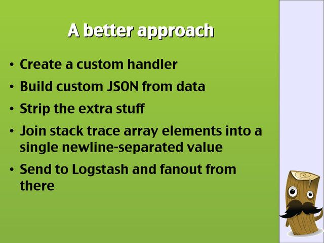 A better approach
A better approach
●
Create a custom handler
●
Build custom JSON from data
●
Strip the extra stuff
●
Join stack trace array elements into a
single newline-separated value
●
Send to Logstash and fanout from
there
