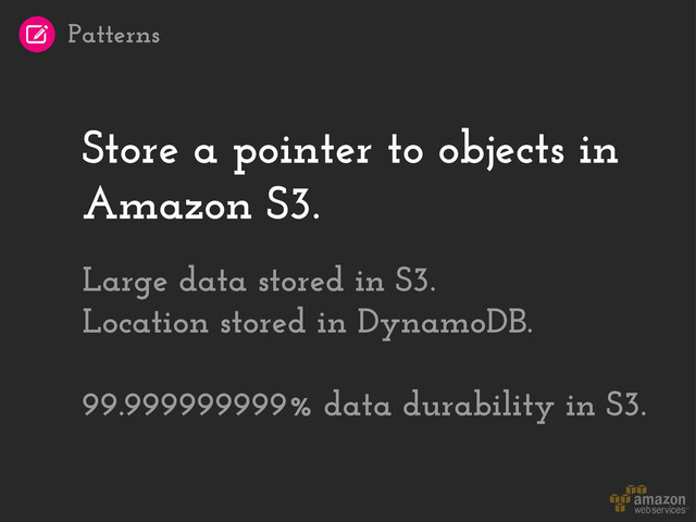 Store a pointer to objects in
Amazon S3.
Large data stored in S3.
Location stored in DynamoDB.
99.999999999% data durability in S3.
Patterns
