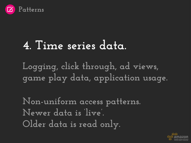 4. Time series data.
Logging, click through, ad views,
game play data, application usage.
Non-uniform access patterns.
Newer data is ‘live’.
Older data is read only.
Patterns
