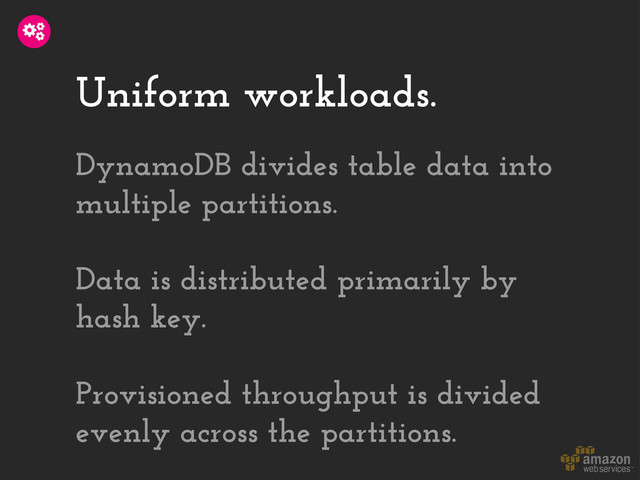 Uniform workloads.
DynamoDB divides table data into
multiple partitions.
Data is distributed primarily by
hash key.
Provisioned throughput is divided
evenly across the partitions.
