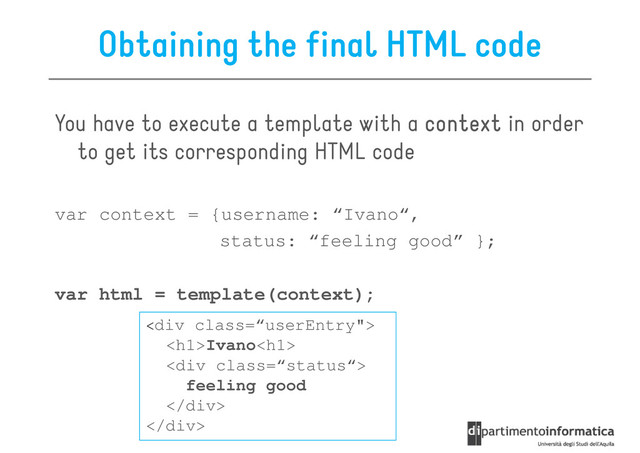 Obtaining the final HTML code
You have to execute a template with a context
context
context
context in order
to get its corresponding HTML code
to get its corresponding HTML code
var context = {username: “Ivano“,
status: “feeling good” };
var html = template(context);
var html = template(context);
<div class='“userEntry"'>
<h1>Ivano<h1>
<div class="“status“">
feeling good
</div>
</h1>
</h1>
</div>
