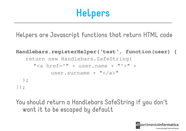 Helpers
Helpers are Javascript functions that return HTML code
Handlebars.registerHelper(‘test‘, function(user) {
return new Handlebars.SafeString(
"<a href="%22%20+%20user.name%20+%20%22">" +
user.surname + "</a>"
);
});
});
You should return a Handlebars SafeString if you don't
want it to be escaped by default

