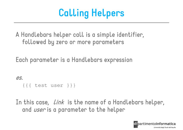 Calling Helpers
A Handlebars helper call is a simple identifier,
followed by zero or more parameters
followed by zero or more parameters
Each parameter is a Handlebars expression
es.
{{{ test user }}}
{{{ test user }}}
In this case, link is the name of a Handlebars helper,
and user is a parameter to the helper
