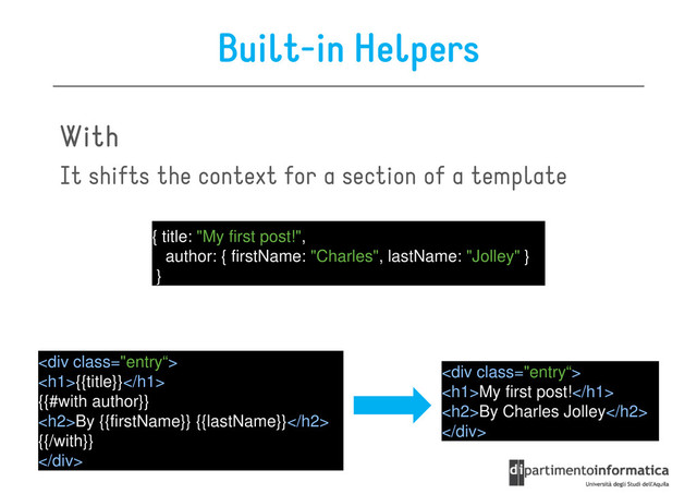 Built-in Helpers
With
With
With
With
It shifts the context for a section of a template
It shifts the context for a section of a template
{ title: "My first post!",
author: { firstName: "Charles", lastName: "Jolley" }
}
<div class="entry“>
<h1>{{title}}</h1>
{{#with author}}
<h2>By {{firstName}} {{lastName}}</h2>
{{/with}}
</div>
<div class=">
<h1>My first post!</h1>
<h2>By Charles Jolley</h2>
</div>
