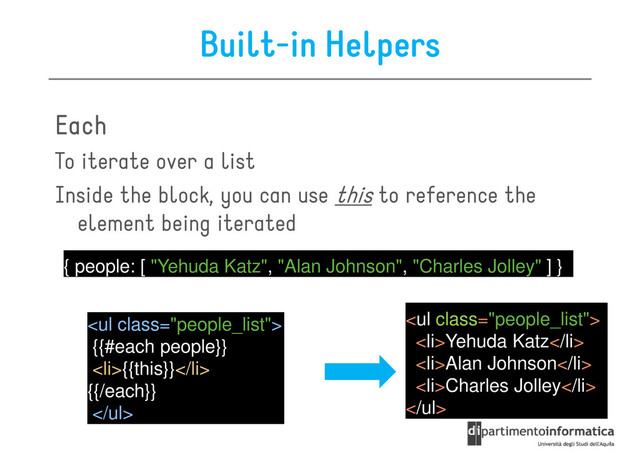 Built-in Helpers
Each
Each
Each
Each
To iterate over a list
To iterate over a list
Inside the block, you can use this to reference the
element being iterated
{ people: [ "Yehuda Katz", "Alan Johnson", "Charles Jolley" ] }
<ul class="people_list">
{{#each people}}
<li>{{this}}</li>
{{/each}}
</ul>
<ul class="people_list">
<li>Yehuda Katz</li>
<li>Alan Johnson</li>
<li>Charles Jolley</li>
</ul>
