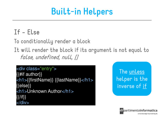 Built-in Helpers
If
If
If
If -
-
-
- Else
Else
Else
Else
To conditionally render a block
To conditionally render a block
It will render the block if its argument is not equal to
false, undefined, null, []
<div class="entry">
{{#if author}}
<h1>{{firstName}} {{lastName}}</h1>
The unless
helper is the
<h1>{{firstName}} {{lastName}}</h1>
{{else}}
<h1>Unknown Author</h1>
{{/if}}
</div>
helper is the
inverse of if
