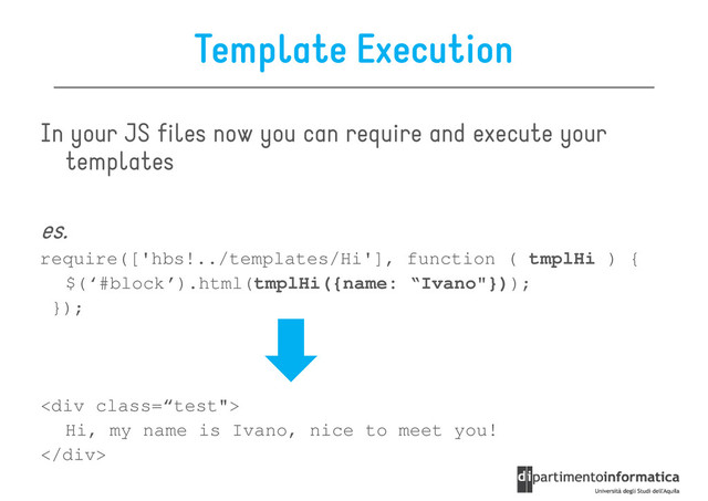Template Execution
In your JS files now you can require and execute your
templates
templates
es.
require(['hbs!../templates/Hi'], function ( tmplHi ) {
$(‘#block’).html(tmplHi({name: “Ivano"}));
});
<div class='“test"'>
Hi, my name is Ivano, nice to meet you!
</div>
