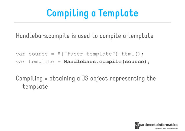 Compiling a Template
Handlebars.compile is used to compile a template
var source = $("#user-template").html();
var template = Handlebars.compile(source);
Compiling = obtaining a JS object representing the
template
template
