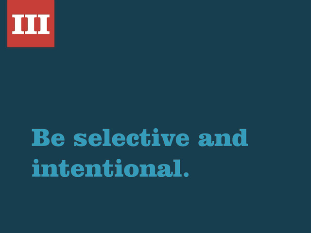 Be selective and
intentional.
III
