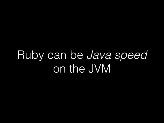 Ruby can be Java speed
on the JVM
