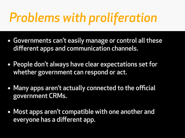 • Governments can’t easily manage or control all these
diﬀerent apps and communication channels.
• People don’t always have clear expectations set for
whether government can respond or act.
• Many apps aren’t actually connected to the oﬃcial
government CRMs.
• Most apps aren’t compatible with one another and
everyone has a diﬀerent app.
Problems with proliferation
