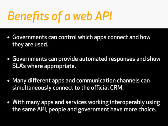 • Governments can control which apps connect and how
they are used.
• Governments can provide automated responses and show
SLA’s where appropriate.
• Many diﬀerent apps and communication channels can
simultaneously connect to the oﬃcial CRM.
• With many apps and services working interoperably using
the same API, people and government have more choice.
Beneﬁts of a web API
