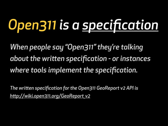 Open311 is a speciﬁcation
When people say “Open311” they’re talking
about the wrien speciﬁcation - or instances
where tools implement the speciﬁcation.
The wrien speciﬁcation for the Open311 GeoReport v2 API is
hp://wiki.open311.org/GeoReport_v2
