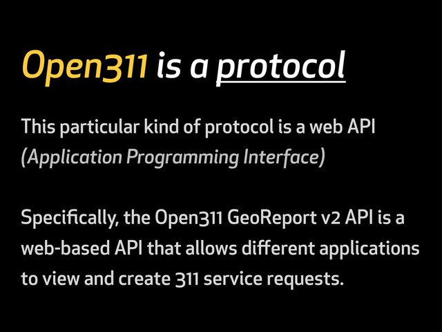 Open311 is a protocol
This particular kind of protocol is a web API
(Application Programming Interface)
Speciﬁcally, the Open311 GeoReport v2 API is a
web-based API that allows diﬀerent applications
to view and create 311 service requests.

