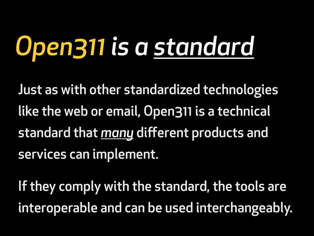 Open311 is a standard
Just as with other standardized technologies
like the web or email, Open311 is a technical
standard that many diﬀerent products and
services can implement.
If they comply with the standard, the tools are
interoperable and can be used interchangeably.
