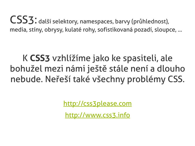 CSS3: další selektory, namespaces, barvy (průhlednost),
media, stíny, obrysy, kulaté rohy, sofistikovaná pozadí, sloupce, ...
K CSS3 vzhlížíme jako ke spasiteli, ale
bohužel mezi námi ještě stále není a dlouho
nebude. Neřeší také všechny problémy CSS.
http://css3please.com
http://www.css3.info
