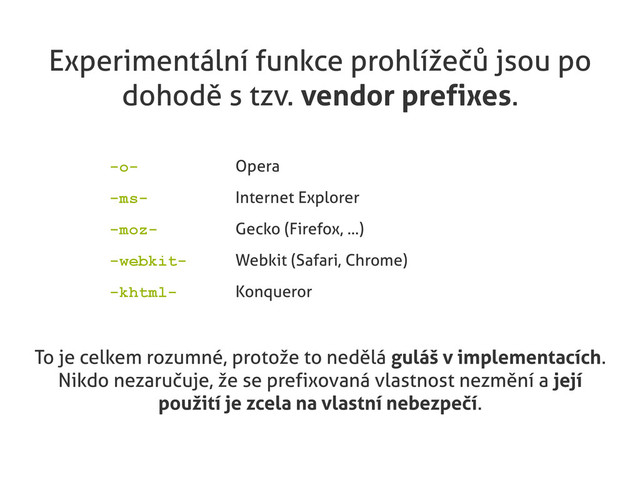 Experimentální funkce prohlížečů jsou po
dohodě s tzv. vendor prefixes.
-o- Opera
-ms- Internet Explorer
-moz- Gecko (Firefox, ...)
-webkit- Webkit (Safari, Chrome)
-khtml- Konqueror
To je celkem rozumné, protože to nedělá guláš v implementacích.
Nikdo nezaručuje, že se prefixovaná vlastnost nezmění a její
použití je zcela na vlastní nebezpečí.
