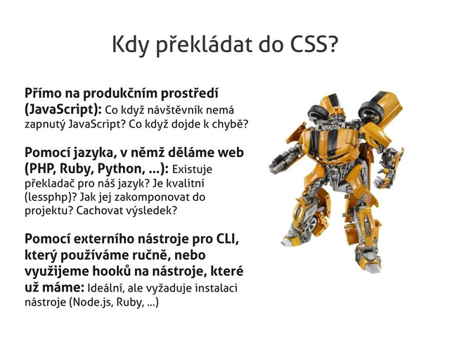 Kdy překládat do CSS?
Přímo na produkčním prostředí
(JavaScript): Co když návštěvník nemá
zapnutý JavaScript? Co když dojde k chybě?
Pomocí jazyka, v němž děláme web
(PHP, Ruby, Python, …): Existuje
překladač pro náš jazyk? Je kvalitní
(lessphp)? Jak jej zakomponovat do
projektu? Cachovat výsledek?
Pomocí externího nástroje pro CLI,
který používáme ručně, nebo
využijeme hooků na nástroje, které
už máme: Ideální, ale vyžaduje instalaci
nástroje (Node.js, Ruby, ...)
