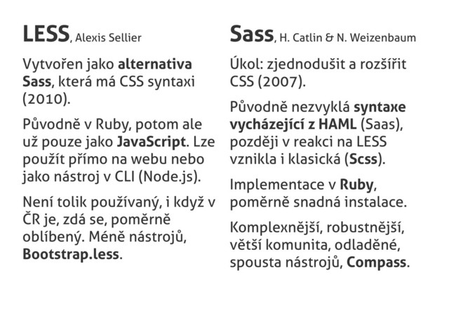 LESS, Alexis Sellier
Vytvořen jako alternativa
Sass, která má CSS syntaxi
(2010).
Původně v Ruby, potom ale
už pouze jako JavaScript. Lze
použít přímo na webu nebo
jako nástroj v CLI (Node.js).
Není tolik používaný, i když v
ČR je, zdá se, poměrně
oblíbený. Méně nástrojů,
Bootstrap.less.
Sass, H. Catlin & N. Weizenbaum
Úkol: zjednodušit a rozšířit
CSS (2007).
Původně nezvyklá syntaxe
vycházející z HAML (Saas),
později v reakci na LESS
vznikla i klasická (Scss).
Implementace v Ruby,
poměrně snadná instalace.
Komplexnější, robustnější,
větší komunita, odladěné,
spousta nástrojů, Compass.
