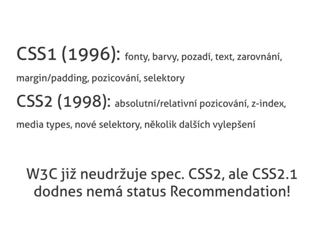 CSS1 (1996): fonty, barvy, pozadí, text, zarovnání,
margin/padding, pozicování, selektory
CSS2 (1998): absolutní/relativní pozicování, z-index,
media types, nové selektory, několik dalších vylepšení
W3C již neudržuje spec. CSS2, ale CSS2.1
dodnes nemá status Recommendation!

