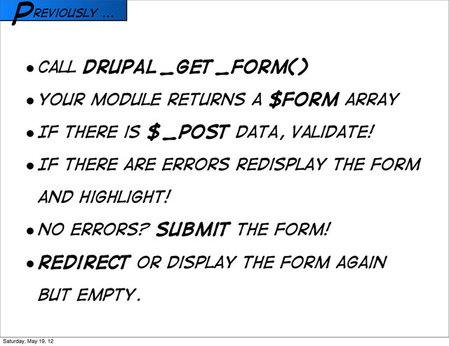 reviously ...
P
• Call drupal_get_form()
• Your module returns a $form array
• If there is $_POST data, validate!
• If there are errors redisplay the form
and highlight!
• No errors? Submit the form!
• Redirect or display the form again
but empty.
Saturday, May 19, 12
