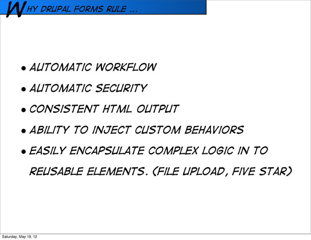 hy Drupal forms rule ...
W
• Automatic workfloW
• Automatic security
• Consistent HTML output
• Ability to inject custom behaviors
• Easily encapsulate complex logic in to
reusable elements. (File upload, Five Star)
Saturday, May 19, 12

