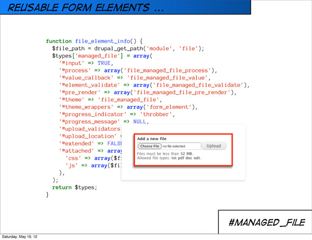 REusable form elements ...
#managed_file
hook_element_info()
function file_element_info() {
$file_path = drupal_get_path('module', 'file');
$types['managed_file'] = array(
'#input' => TRUE,
'#process' => array('file_managed_file_process'),
'#value_callback' => 'file_managed_file_value',
'#element_validate' => array('file_managed_file_validate'),
'#pre_render' => array('file_managed_file_pre_render'),
'#theme' => 'file_managed_file',
'#theme_wrappers' => array('form_element'),
'#progress_indicator' => 'throbber',
'#progress_message' => NULL,
'#upload_validators' => array(),
'#upload_location' => NULL,
'#extended' => FALSE,
'#attached' => array(
'css' => array($file_path . '/file.css'),
'js' => array($file_path . '/file.js'),
),
);
return $types;
}
Saturday, May 19, 12
