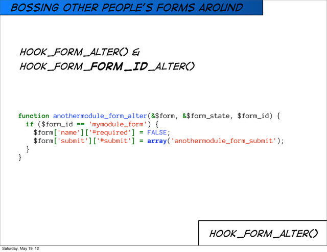Bossing other people’s forms around
hook_form_alter()
function anothermodule_form_alter(&$form, &$form_state, $form_id) {
if ($form_id == 'mymodule_form') {
$form['name']['#required'] = FALSE;
$form['submit']['#submit'] = array('anothermodule_form_submit');
}
}
hook_form_alter() &
HOOK_FORM_FORM_ID_ALTER()
Saturday, May 19, 12
