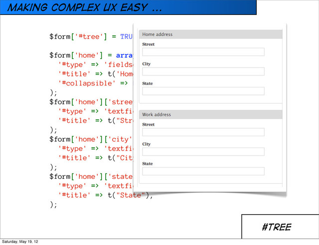 Making Complex UX easy ...
#TREE
$form['#tree'] = TRUE;
$form['home'] = array(
'#type' => 'fieldset',
'#title' => t('Home address'),
'#collapsible' => FALSE,
);
$form['home']['street'] = array(
'#type' => 'textfield',
'#title' => t("Street"),
);
$form['home']['city'] = array(
'#type' => 'textfield',
'#title' => t("City"),
);
$form['home']['state'] = array(
'#type' => 'textfield',
'#title' => t("State"),
);
Saturday, May 19, 12
