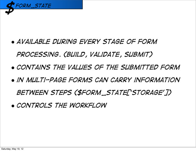 form_state
$
• Available during every stage of form
processing. (Build, validate, Submit)
• COntains the values of the submitted form
• in multi-page forms can carry information
between steps ($form_state[‘storage’])
• COntrols the workflow
Saturday, May 19, 12
