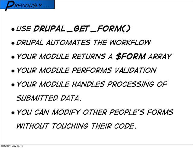 reviously ...
P
• USE drupal_get_form()
• Drupal automates the workflow
• Your module returns a $form array
• Your module performs validation
• Your module handles processing of
submitted data.
• You can modify other people’s forms
without touching their code.
Saturday, May 19, 12

