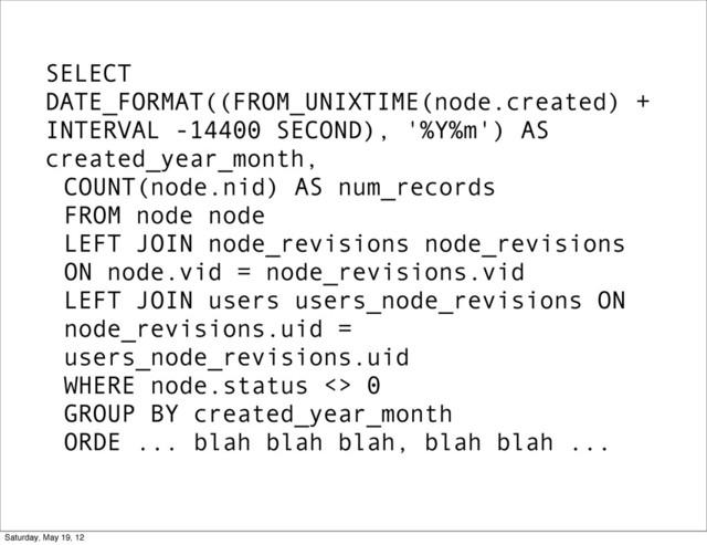 SELECT
DATE_FORMAT((FROM_UNIXTIME(node.created) +
INTERVAL -14400 SECOND), '%Y%m') AS
created_year_month,
COUNT(node.nid) AS num_records
FROM node node
LEFT JOIN node_revisions node_revisions
ON node.vid = node_revisions.vid
LEFT JOIN users users_node_revisions ON
node_revisions.uid =
users_node_revisions.uid
WHERE node.status <> 0
GROUP BY created_year_month
ORDE ... blah blah blah, blah blah ...
Saturday, May 19, 12
