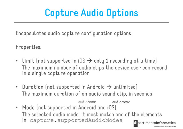 Capture Audio Options
Encapsulates audio capture configuration options
Properties:
• limit
limit
limit
limit (not supported in iOS only 1 recording at a time)
The maximum number of audio clips the device user can record
in a single capture operation
• Duration
Duration
Duration
Duration (not supported in Android unlimited)
• Duration
Duration
Duration
Duration (not supported in Android unlimited)
The maximum duration of an audio sound clip, in seconds
• Mode
Mode
Mode
Mode (not supported in Android and iOS)
The selected audio mode, it must match one of the elements
in capture.supportedAudioModes
audio/wav
audio/amr
