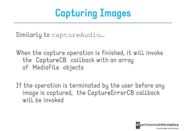 Capturing Images
Similarly to captureAudio...
When the capture operation is finished, it will invoke
the CaptureCB
CaptureCB
CaptureCB
CaptureCB callback with an array
of MediaFile objects
If the operation is terminated by the user before any
If the operation is terminated by the user before any
image is captured, the CaptureErrorCB
CaptureErrorCB
CaptureErrorCB
CaptureErrorCB callback
will be invoked
