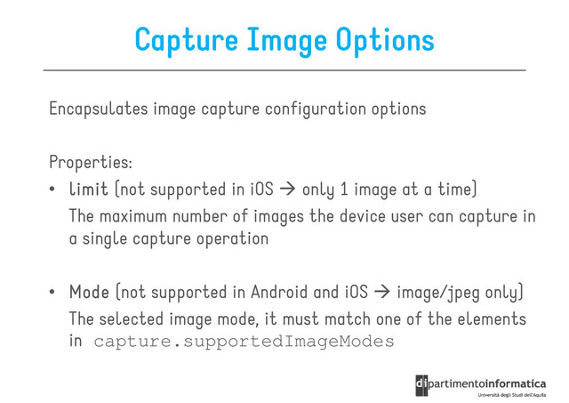 Capture Image Options
Encapsulates image capture configuration options
Properties:
• limit
limit
limit
limit (not supported in iOS only 1 image at a time)
The maximum number of images the device user can capture in
a single capture operation
• Mode
Mode
Mode
Mode (not supported in Android and iOS image/jpeg only)
The selected image mode, it must match one of the elements
in capture.supportedImageModes
