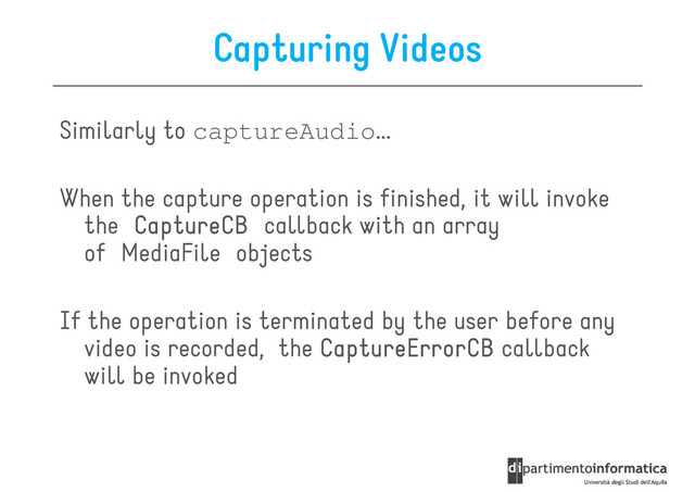 Capturing Videos
Similarly to captureAudio...
When the capture operation is finished, it will invoke
the CaptureCB
CaptureCB
CaptureCB
CaptureCB callback with an array
of MediaFile objects
If the operation is terminated by the user before any
If the operation is terminated by the user before any
video is recorded, the CaptureErrorCB
CaptureErrorCB
CaptureErrorCB
CaptureErrorCB callback
will be invoked

