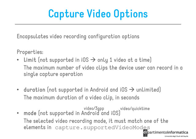 Capture Video Options
Encapsulates video recording configuration options
Properties:
• limit
limit
limit
limit (not supported in iOS only 1 video at a time)
The maximum number of video clips the device user can record in a
single capture operation
• duration
duration
duration
duration (not supported in Android and iOS unlimited)
• duration
duration
duration
duration (not supported in Android and iOS unlimited)
The maximum duration of a video clip, in seconds
• m
m
m
mode
ode
ode
ode (not supported in Android and iOS)
The selected video recording mode, it must match one of the
elements in capture.supportedVideoModes
video/quicktime
video/3gpp
