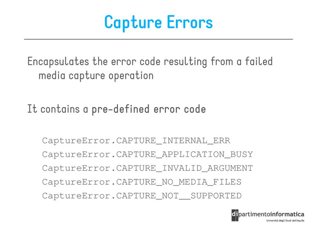 Capture Errors
Encapsulates the error code resulting from a failed
media capture operation
media capture operation
It contains a pre
pre
pre
pre-
-
-
-defined
defined
defined
defined error
error
error
error code
code
code
code
CaptureError.CAPTURE_INTERNAL_ERR
CaptureError.CAPTURE_APPLICATION_BUSY
CaptureError.CAPTURE_APPLICATION_BUSY
CaptureError.CAPTURE_INVALID_ARGUMENT
CaptureError.CAPTURE_NO_MEDIA_FILES
CaptureError.CAPTURE_NOT__SUPPORTED
