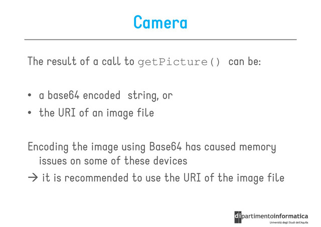 Camera
The result of a call to getPicture() can be:
• a base64 encoded string, or
• the URI of an image file
Encoding the image using Base64 has caused memory
Encoding the image using Base64 has caused memory
issues on some of these devices
it is recommended to use the URI of the image file
