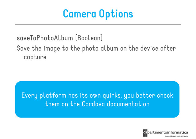 Camera Options
saveToPhotoAlbum
saveToPhotoAlbum
saveToPhotoAlbum
saveToPhotoAlbum (Boolean)
Save the image to the photo album on the device after
Save the image to the photo album on the device after
capture
Every platform has its own quirks, you better check
Every platform has its own quirks, you better check
them on the Cordova documentation
