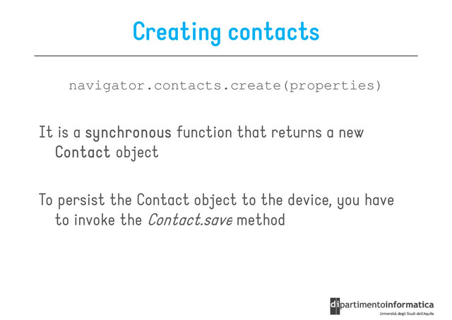 Creating contacts
navigator.contacts.create(properties)
It is a synchronous
synchronous
synchronous
synchronous function that returns a new
Contact
Contact
Contact
Contact object
To persist the Contact object to the device, you have
to invoke the Contact.save method
to invoke the Contact.save method
