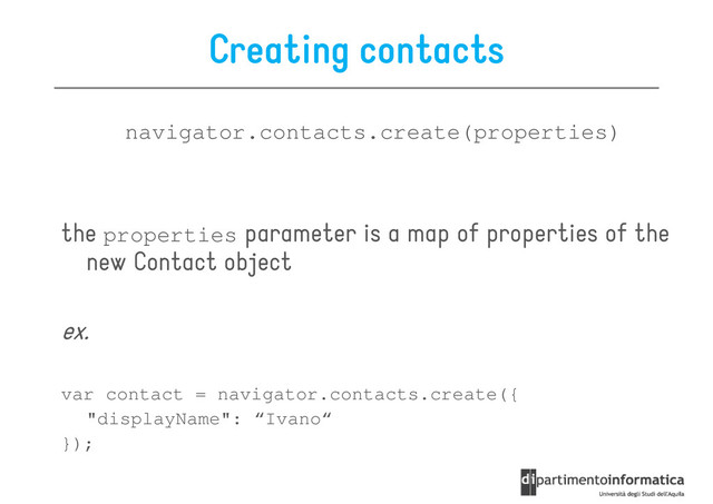 Creating contacts
navigator.contacts.create(properties)
the properties parameter is a map of properties of the
new Contact object
ex.
ex.
var contact = navigator.contacts.create({
"displayName": “Ivano“
});

