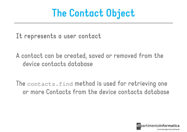 The Contact Object
It represents a user contact
It represents a user contact
It represents a user contact
It represents a user contact
A contact can be created, saved or removed from the
device contacts database
The contacts.find method is used for retrieving one
or more Contacts from the device contacts database
or more Contacts from the device contacts database
